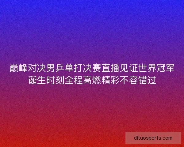 巅峰对决男乒单打决赛直播见证世界冠军诞生时刻全程高燃精彩不容错过