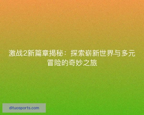 激战2新篇章揭秘：探索崭新世界与多元冒险的奇妙之旅