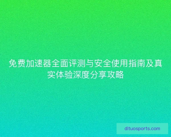 免费加速器全面评测与安全使用指南及真实体验深度分享攻略