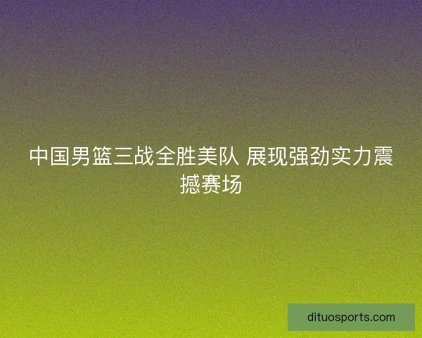 中国男篮三战全胜美队 展现强劲实力震撼赛场
