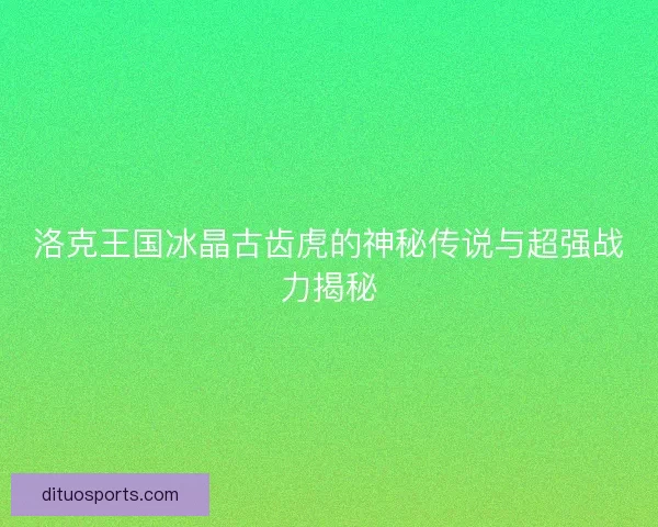 洛克王国冰晶古齿虎的神秘传说与超强战力揭秘
