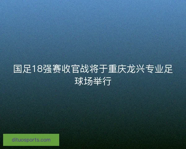 国足18强赛收官战将于重庆龙兴专业足球场举行