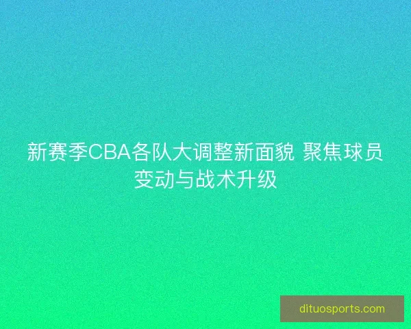 新赛季CBA各队大调整新面貌 聚焦球员变动与战术升级