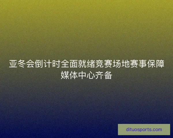 亚冬会倒计时全面就绪竞赛场地赛事保障媒体中心齐备