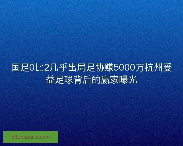 国足0比2几乎出局足协赚5000万杭州受益足球背后的赢家曝光