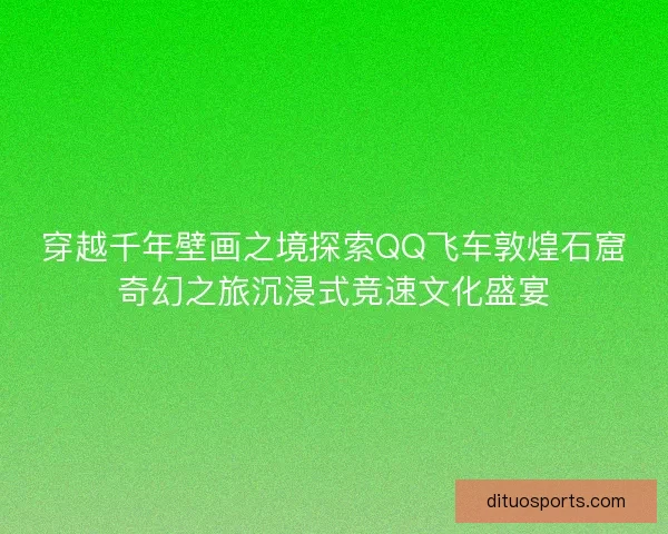 穿越千年壁画之境探索QQ飞车敦煌石窟奇幻之旅沉浸式竞速文化盛宴