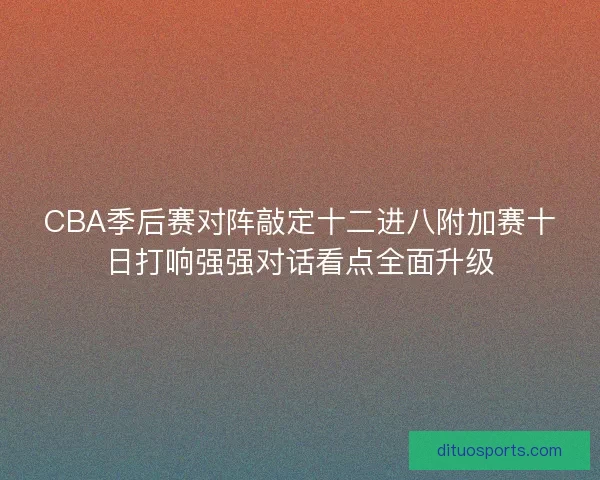 CBA季后赛对阵敲定十二进八附加赛十日打响强强对话看点全面升级