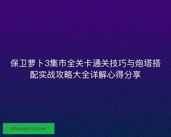 保卫萝卜3集市全关卡通关技巧与炮塔搭配实战攻略大全详解心得分享