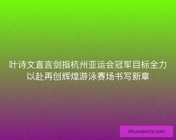叶诗文直言剑指杭州亚运会冠军目标全力以赴再创辉煌游泳赛场书写新章