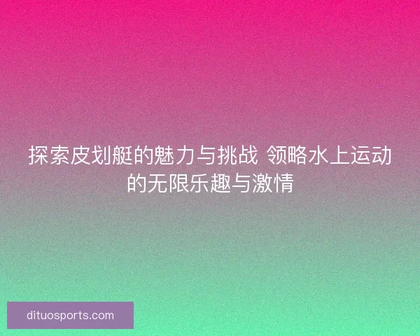 探索皮划艇的魅力与挑战 领略水上运动的无限乐趣与激情