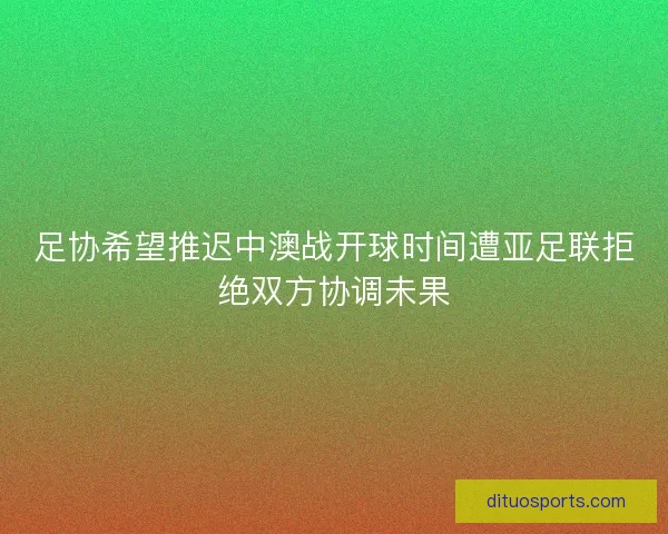 足协希望推迟中澳战开球时间遭亚足联拒绝双方协调未果