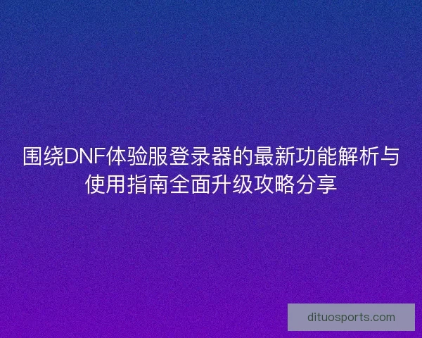 围绕DNF体验服登录器的最新功能解析与使用指南全面升级攻略分享