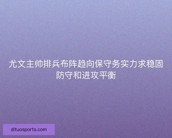 尤文主帅排兵布阵趋向保守务实力求稳固防守和进攻平衡