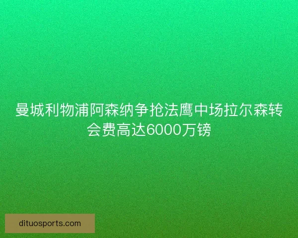 曼城利物浦阿森纳争抢法鹰中场拉尔森转会费高达6000万镑