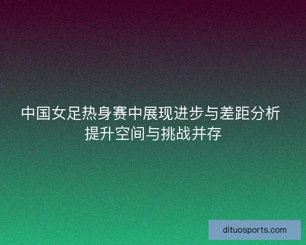 中国女足热身赛中展现进步与差距分析 提升空间与挑战并存