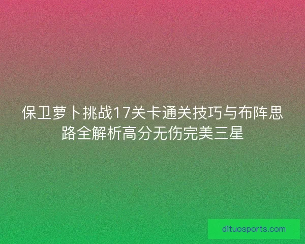保卫萝卜挑战17关卡通关技巧与布阵思路全解析高分无伤完美三星