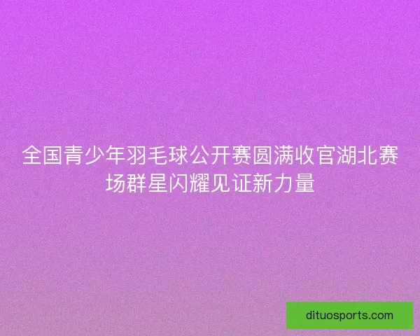 全国青少年羽毛球公开赛圆满收官湖北赛场群星闪耀见证新力量