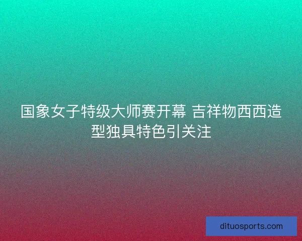 国象女子特级大师赛开幕 吉祥物西西造型独具特色引关注
