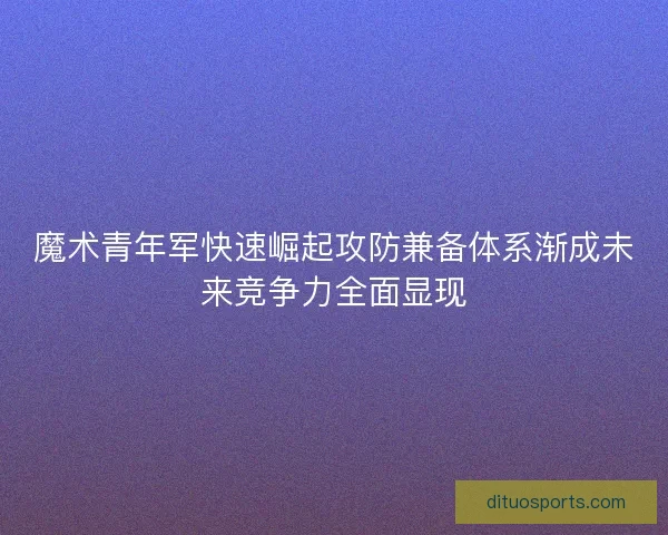 魔术青年军快速崛起攻防兼备体系渐成未来竞争力全面显现