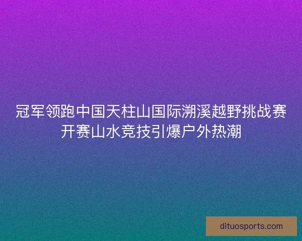 冠军领跑中国天柱山国际溯溪越野挑战赛开赛山水竞技引爆户外热潮
