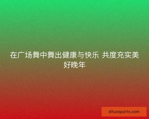 在广场舞中舞出健康与快乐 共度充实美好晚年