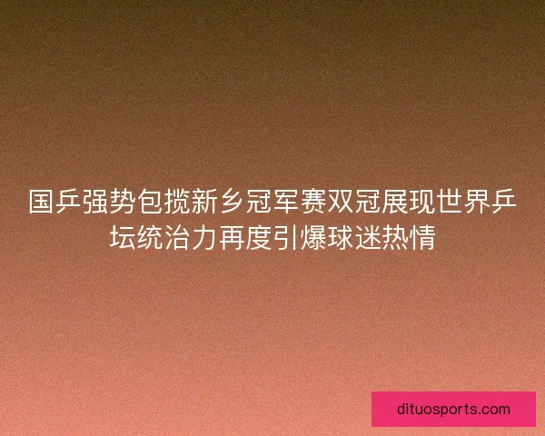 国乒强势包揽新乡冠军赛双冠展现世界乒坛统治力再度引爆球迷热情